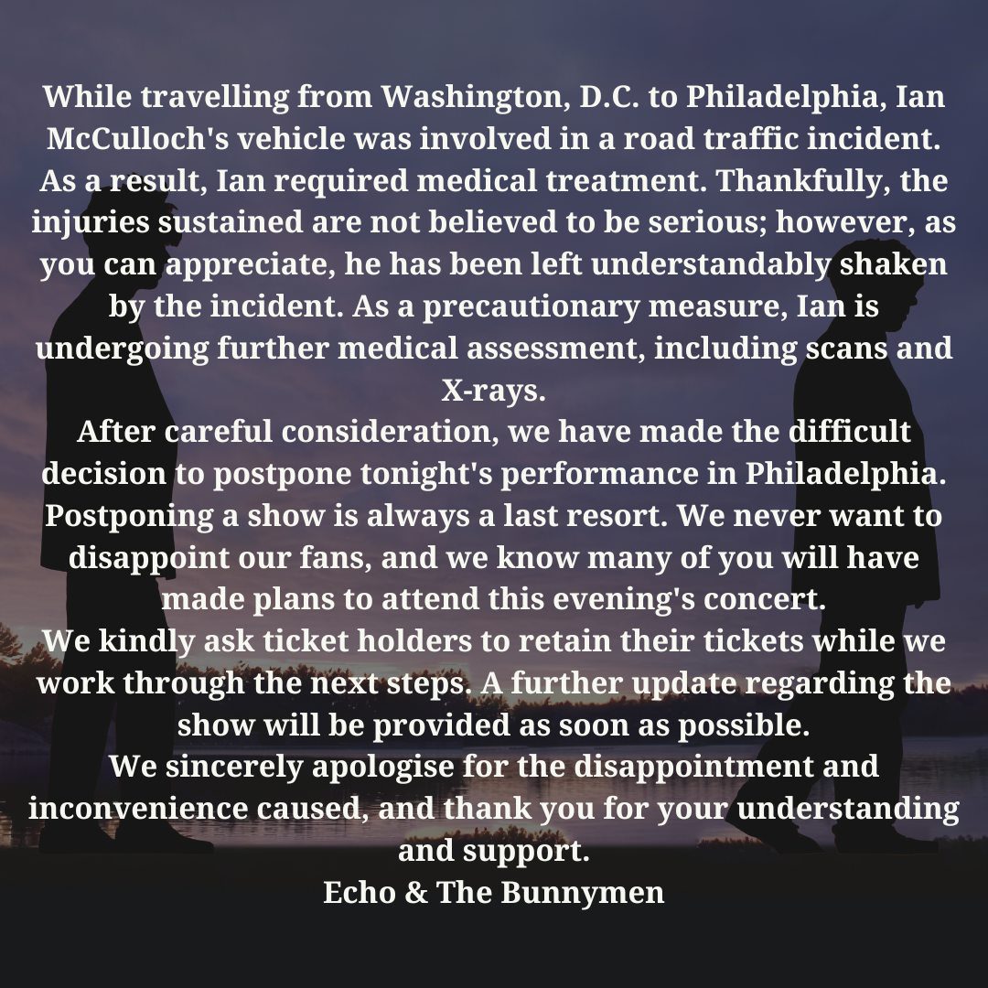 While travelling from Washington, D.C. to Philadelphia, Ian McCulloch's vehicle was involved in a road traffic incident.
As a result, Ian required medical treatment. Thankfully, the injuries sustained are not believed to be serious; however, as you can appreciate, he has been left understandably shaken by the incident. As a precautionary measure, Ian is undergoing further medical assessment, including scans and X-rays.
After careful consideration, we have made the difficult decision to postpone tonight's performance in Philadelphia.
Postponing a show is always a last resort. We never want to disappoint our fans, and we know many of you will have made plans to attend this evening's concert.
We kindly ask ticket holders to retain their tickets while we work through the next steps. A further update regarding the show will be provided as soon as possible.
We sincerely apologise for the disappointment and inconvenience caused, and thank you for your understanding and support.
Echo & The Bunnymen